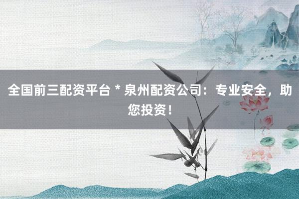 全国前三配资平台 * 泉州配资公司：专业安全，助您投资！