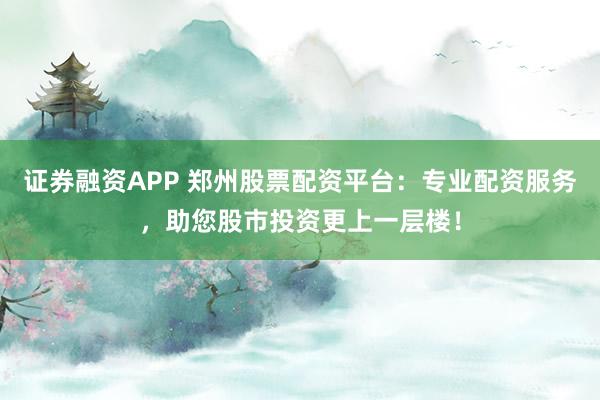 证券融资APP 郑州股票配资平台：专业配资服务，助您股市投资更上一层楼！