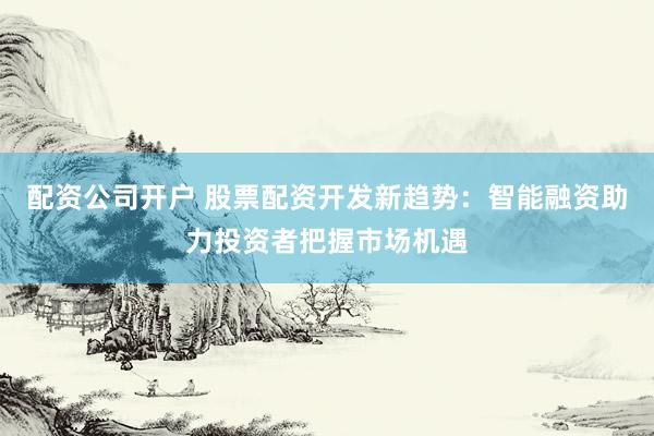 配资公司开户 股票配资开发新趋势：智能融资助力投资者把握市场机遇