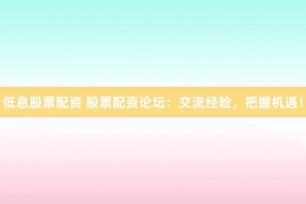 低息股票配资 股票配资论坛：交流经验，把握机遇！