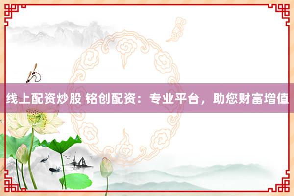 线上配资炒股 铭创配资：专业平台，助您财富增值
