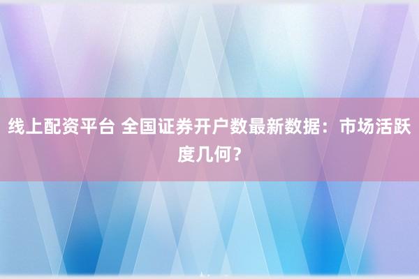 线上配资平台 全国证券开户数最新数据：市场活跃度几何？