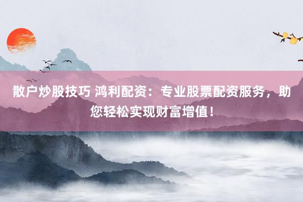 散户炒股技巧 鸿利配资：专业股票配资服务，助您轻松实现财富增值！