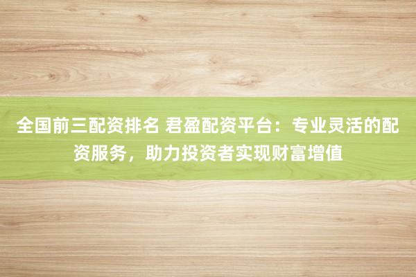 全国前三配资排名 君盈配资平台：专业灵活的配资服务，助力投资者实现财富增值