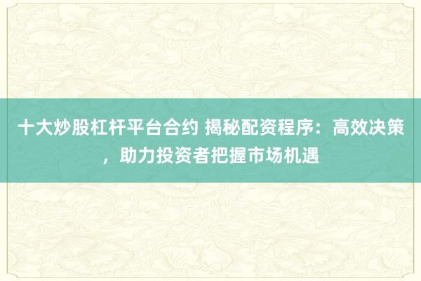 十大炒股杠杆平台合约 揭秘配资程序：高效决策，助力投资者把握市场机遇