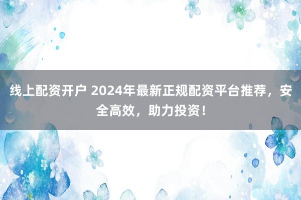 线上配资开户 2024年最新正规配资平台推荐，安全高效，助力投资！