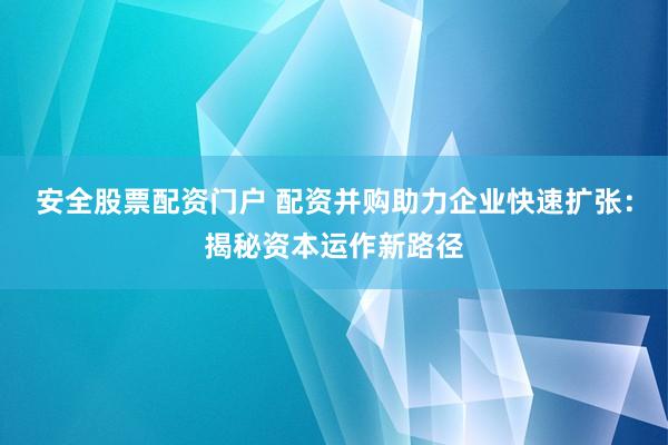 安全股票配资门户 配资并购助力企业快速扩张：揭秘资本运作新路径