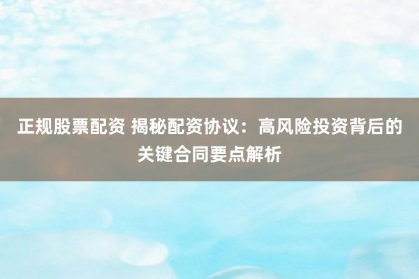 正规股票配资 揭秘配资协议：高风险投资背后的关键合同要点解析
