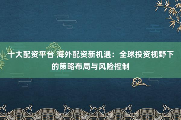 十大配资平台 海外配资新机遇：全球投资视野下的策略布局与风险控制