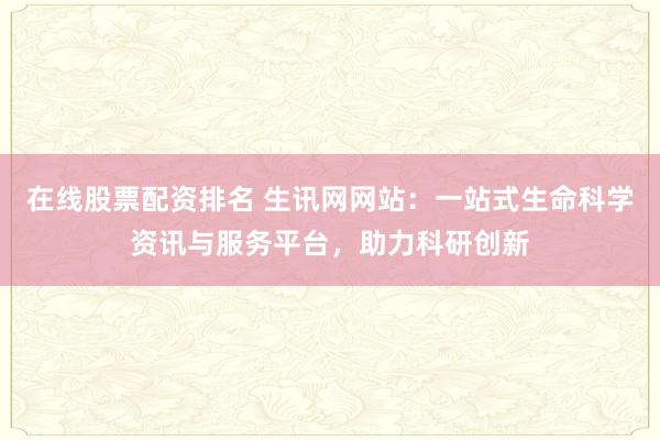 在线股票配资排名 生讯网网站：一站式生命科学资讯与服务平台，助力科研创新