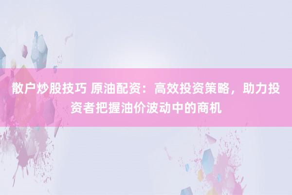 散户炒股技巧 原油配资：高效投资策略，助力投资者把握油价波动中的商机
