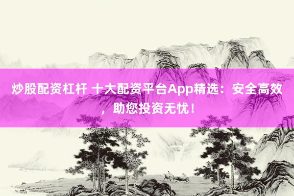 炒股配资杠杆 十大配资平台App精选：安全高效，助您投资无忧！