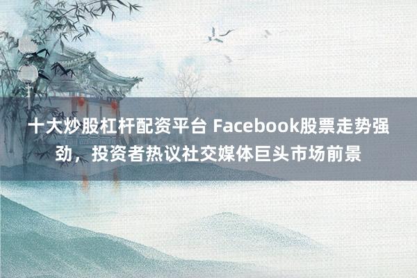 十大炒股杠杆配资平台 Facebook股票走势强劲，投资者热议社交媒体巨头市场前景