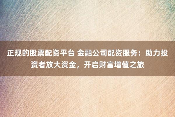 正规的股票配资平台 金融公司配资服务：助力投资者放大资金，开启财富增值之旅