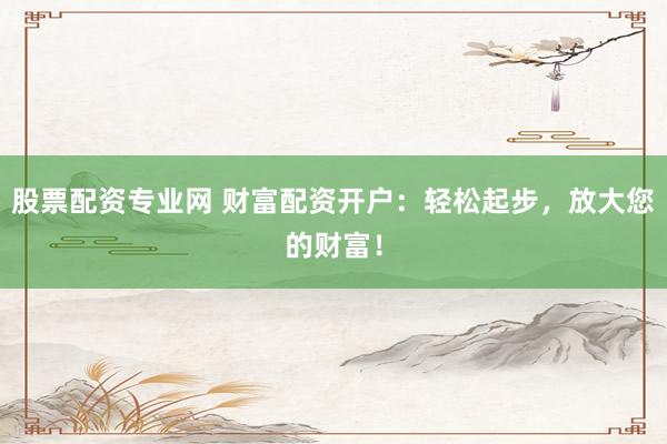 股票配资专业网 财富配资开户：轻松起步，放大您的财富！