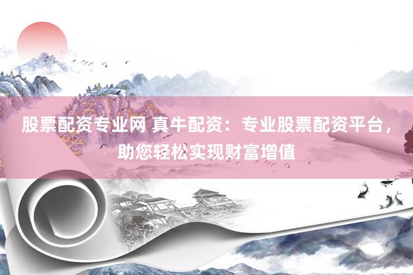 股票配资专业网 真牛配资：专业股票配资平台，助您轻松实现财富增值