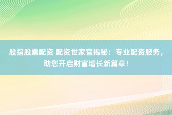 股指股票配资 配资世家官揭秘：专业配资服务，助您开启财富增长新篇章！