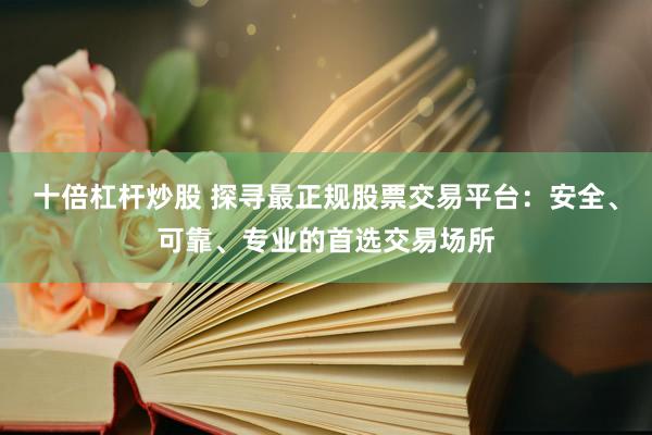 十倍杠杆炒股 探寻最正规股票交易平台：安全、可靠、专业的首选交易场所