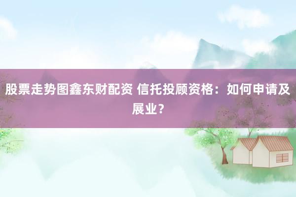 股票走势图鑫东财配资 信托投顾资格：如何申请及展业？