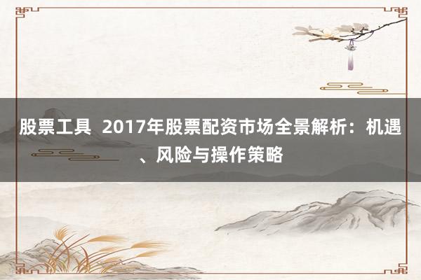 股票工具  2017年股票配资市场全景解析：机遇、风险与操作策略