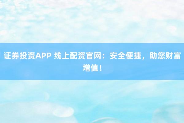 证券投资APP 线上配资官网：安全便捷，助您财富增值！