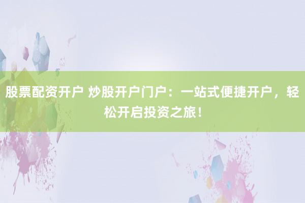 股票配资开户 炒股开户门户：一站式便捷开户，轻松开启投资之旅！