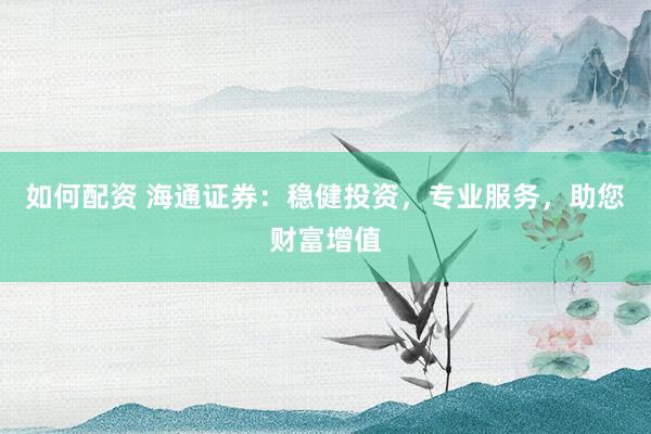 如何配资 海通证券：稳健投资，专业服务，助您财富增值