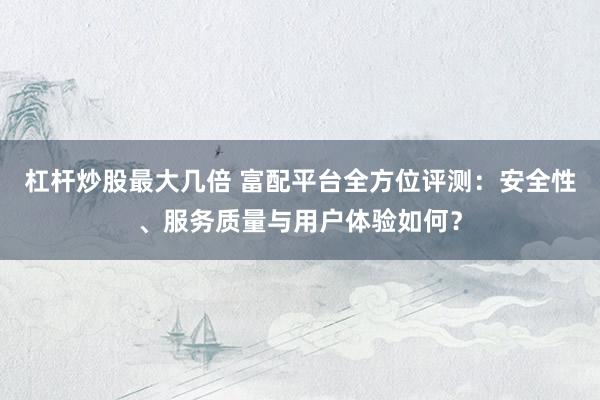 杠杆炒股最大几倍 富配平台全方位评测：安全性、服务质量与用户体验如何？