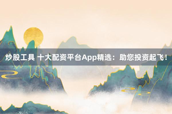 炒股工具 十大配资平台App精选：助您投资起飞！