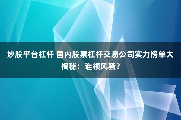 炒股平台杠杆 国内股票杠杆交易公司实力榜单大揭秘：谁领风骚？