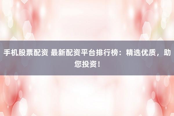 手机股票配资 最新配资平台排行榜：精选优质，助您投资！