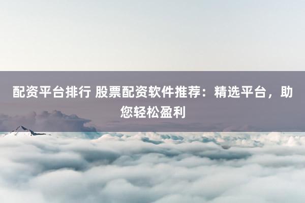 配资平台排行 股票配资软件推荐：精选平台，助您轻松盈利