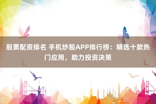 股票配资排名 手机炒股APP排行榜：精选十款热门应用，助力投资决策