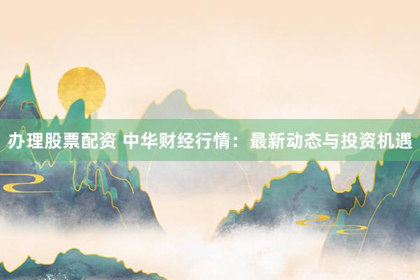 办理股票配资 中华财经行情：最新动态与投资机遇