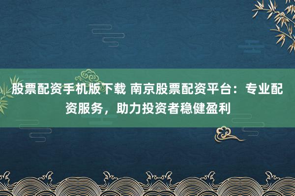股票配资手机版下载 南京股票配资平台：专业配资服务，助力投资者稳健盈利