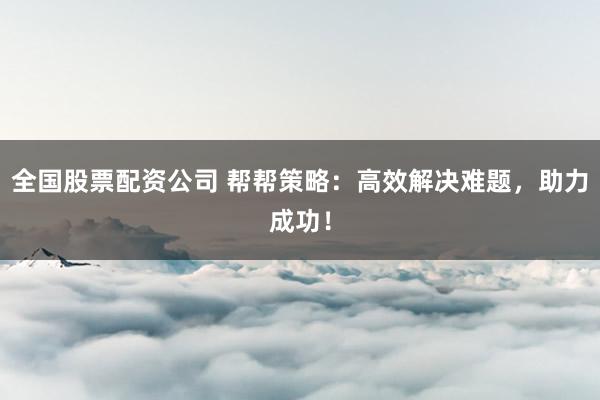 全国股票配资公司 帮帮策略：高效解决难题，助力成功！