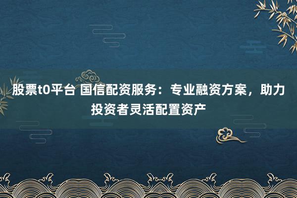 股票t0平台 国信配资服务：专业融资方案，助力投资者灵活配置资产