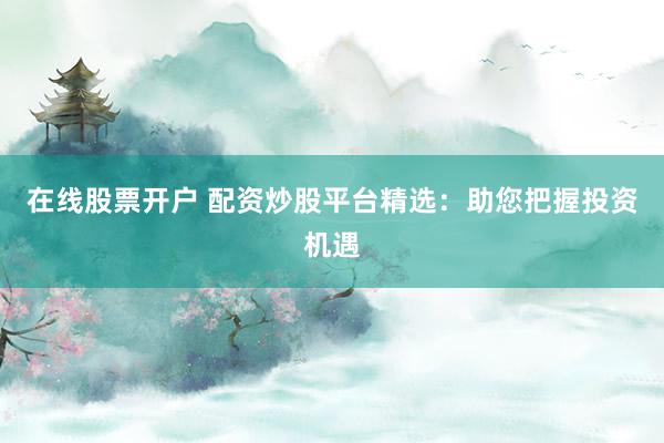 在线股票开户 配资炒股平台精选：助您把握投资机遇
