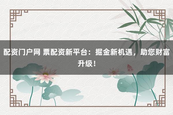 配资门户网 票配资新平台：掘金新机遇，助您财富升级！