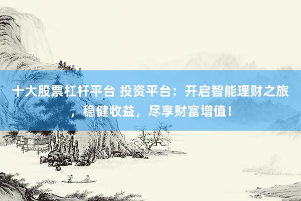 十大股票杠杆平台 投资平台：开启智能理财之旅，稳健收益，尽享财富增值！