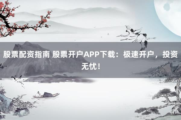 股票配资指南 股票开户APP下载：极速开户，投资无忧！