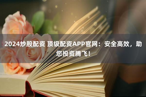 2024炒股配资 顶级配资APP官网：安全高效，助您投资腾飞！