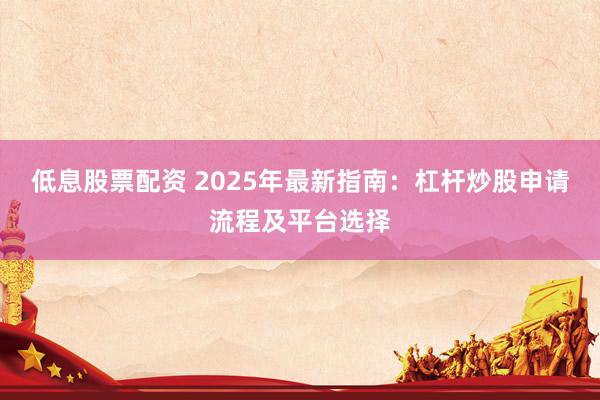 低息股票配资 2025年最新指南：杠杆炒股申请流程及平台选择