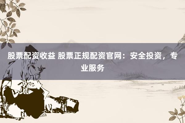 股票配资收益 股票正规配资官网：安全投资，专业服务