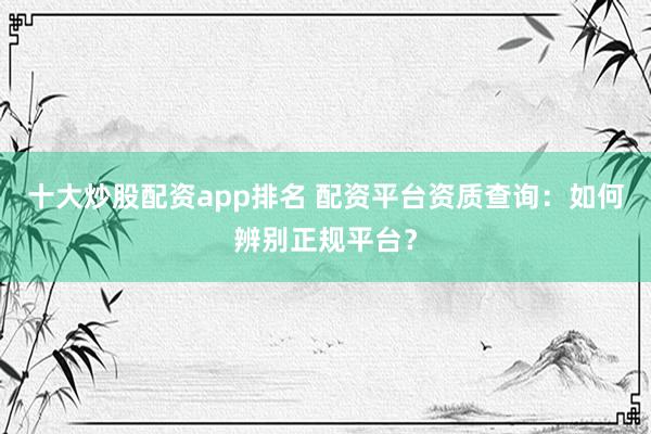 十大炒股配资app排名 配资平台资质查询：如何辨别正规平台？