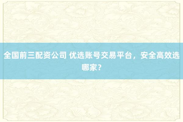 全国前三配资公司 优选账号交易平台，安全高效选哪家？