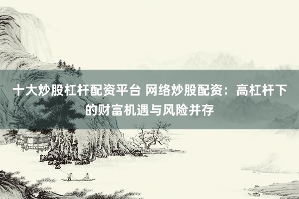 十大炒股杠杆配资平台 网络炒股配资：高杠杆下的财富机遇与风险并存