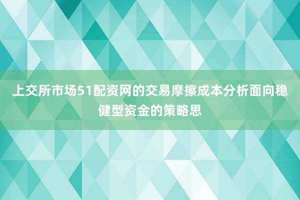 上交所市场51配资网的交易摩擦成本分析面向稳健型资金的策略思