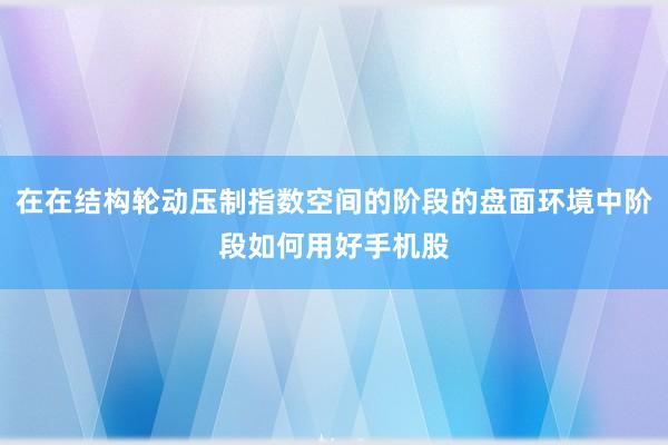 在在结构轮动压制指数空间的阶段的盘面环境中阶段如何用好手机股