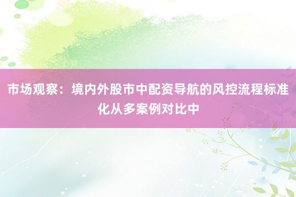 市场观察：境内外股市中配资导航的风控流程标准化从多案例对比中